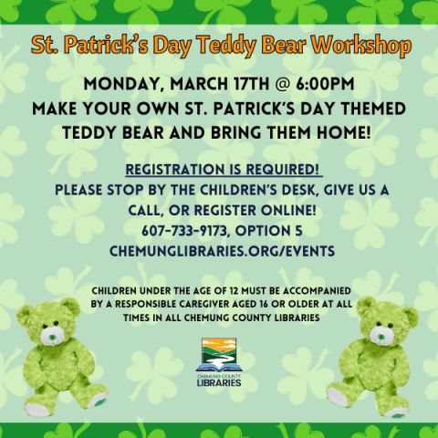 St. Patrick’s Day Teddy Bear Workshop. Monday, March 17th @ 6:00pm Make your own St. Patrick’s Day themed teddy bear and bring them home!  Registration is required!  Please stop by the children’s desk, give us a call, or register online! 607-733-9173, option 5 ChemungLibraries.org/Events. Children under the age of 12 must be accompanied by a responsible caregiver aged 16 or older at all times in all Chemung County Libraries