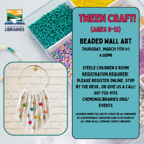 Tween Craft! Ages 8-12. Beaded wall art. Tuesday, March 11th @ 4pm. Please register online, stop by the desk, or by calling 607-733-9173 option 5. Children under the age of 12 must be accompanied by a responsible caregiver aged 16 or older at all times in all Chemung County Libraries