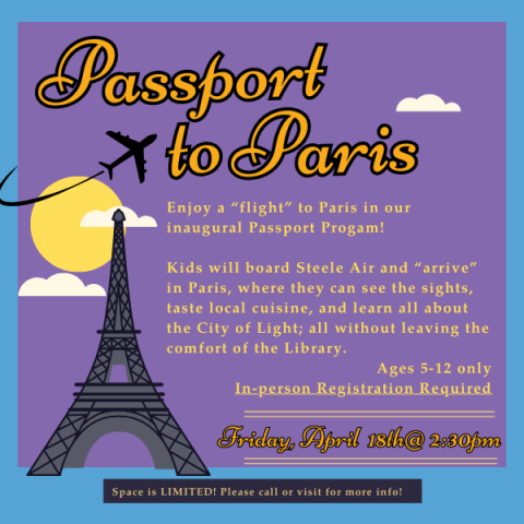 Bonjour! Enjoy a “flight” to Paris in our inaugural Passport Progam! Kids will board Steele Air and “arrive” in Paris, where they can see the sights, taste local cuisine, and learn all about the City of Light; all without leaving the comfort of the Library. Friday, April 18th @ 2:30pm - Limited Space! Ages 5-12 only. In-Person Registration Required