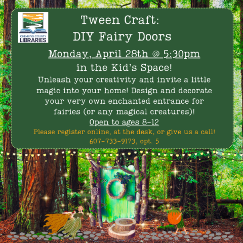 Tween Craft:  DIY Fairy Doors Monday, April 28th @ 5:30pm in the Kid’s Space! Unleash your creativity and invite a little magic into your home! Design and decorate your very own enchanted entrance for fairies (or any magical creatures)! Open to ages 8-12 Please register online, at the desk, or give us a call! 607-733-9173, opt. 5