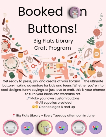  Booked on Buttons  Tuesdays at 3:30 PM | Big Flats Library  Get ready to press, pin, and create at the library! — the ultimate button-making adventure for kids, teens, or those who might be kids or teens at heart! Whether you're into cool designs, funny sayings, or just love to craft, this is your chance to turn your ideas into wearable art.   Make your own buttons  All supplies provided  Open to ages 6 and up  Big Flats Library – Every Tuesday afternoon  Bring your creativity and your friend